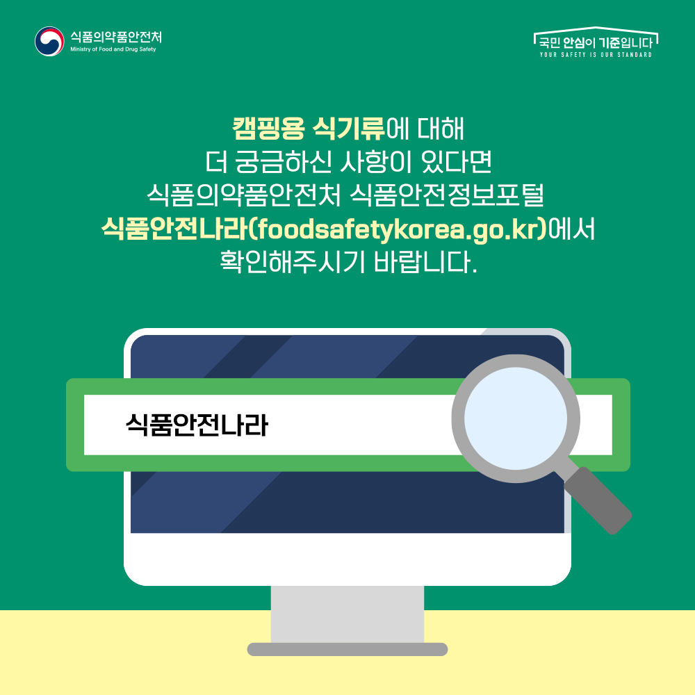 캠핑용 식기류에 대해 더 궁금하신 사항이 있다면 식품의약품안전처 식품안전정보포털 식품안전나라(foodsafetykorea.go.kr)에서 확인해주시기 바랍니다.