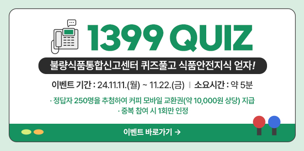 1399 QUIZ
불량식품통합신고센터 퀴즈풀고 식품안전지식 얻자!
이벤트 기간: 21.11.11(월)~11.22.(금) 소요시간 약 5분
* 정답자 250명을 추첨하여 커피 모바일 교환권(약 10,000원 상당) 지급
* 중복참여 시 1회만 인정&nbsp;