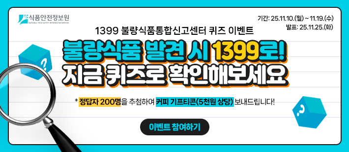 식품안전정보원
   기간: 25.11.10.(월)~11.19.(수) 발표: 25.11.25.(화)
   1399 불량식품통합신고센터 퀴즈 이벤트
   불량식품 발견 시 1399로 지금 퀴즈로 확인해보세요
   *정답자 200명을 추첨하여 커피 기프티콘(5천원 상당) 보내드립니다!
   이벤트 참여하기