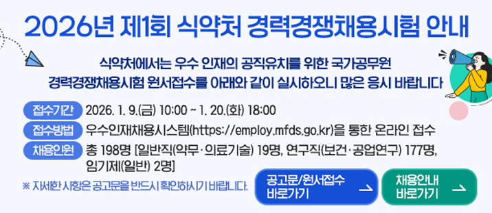 2026년 제 1회 식약처 경력경쟁채용시험 안내
   식약처에서는 우수 인재의 공직유지를 위한 국가공무원 경력경쟁채용시험 원서접수를 아래와 같이 실시하오니 많은 응시 바랍니다.
   접수기간: 2026.1.9.(금) ~ 1.20.(화) 18:00
   접수방법법: 우수인재채용시슽스템(https://employ.mfds.go.kr)을 통한 온라인 접수
   채용인원: 총 198명[일반직(약무· 의료기술) 19명, 연구직(보건·공업연구) 177명, 임기제(일반) 2명]
   * 자세한 사항은 공고문을 반드시 확인하시기 바랍니다.
   공고문/원서접수 바로가기 >&nbsp; &nbsp; &nbsp; 채용안내 바로가기 >