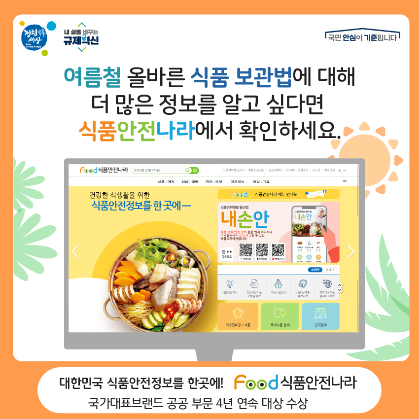 여름철 올바른 식품 보관법에 대해 더 많은 정보를 알고 싶다면 식품안전나라에서 확인하세요. 대한민국 식품안전정보를 한곳에! food 식품안전나라 국가대표브랜드 공공부문 4년 연속 대상 수상