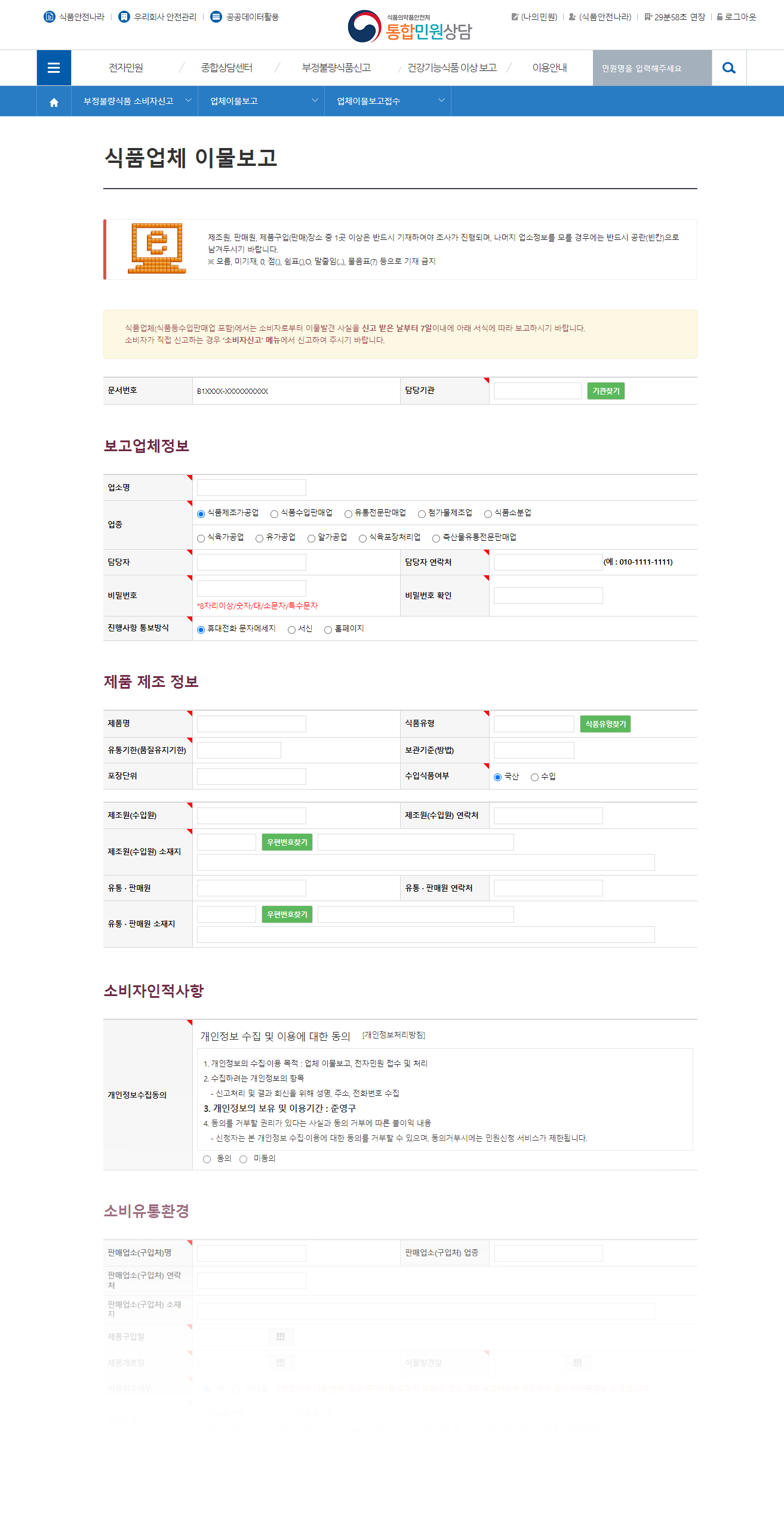 이물 신고 시 입력 하는 화면입니다. (식품업체 이물보고 제조원, 판매원, 제품구입(판매)장소 중 1곳 이상은 반드시 기재하여야 조사가 진행되며, 나머지 업소정보를 모를 경우에는 반드시 공란(빈칸)으로 남겨두시기 바랍니다. ※ 모름, 미기재, 0, 점(.), 쉼표(,),O, 말줄임(...), 물음표(?) 등으로 기재 금지 식품업체(식품등수입판매업 포함)에서는 소비자로부터 이물발견 사실을 신고 받은 날부터 7일이내에 아래 서식에 따라 보고하시기 바랍니다. 소비자가 직접 신고하는 경우 ‘소비자신고’ 메뉴에서 신고하여 주시기 바랍니다. 문서정보 문서번호 B1XXXX-XXXXXXXXXX 담당기관  기관찾기  보고업체정보 보고업체정보 업소명 업종 식품제조가공업 식품수입판매업 유통전문판매업 첨가물제조업 식품소분업 식육가공업 유가공업 알가공업 식육포장처리업 축산물유통전문판매업 담당자 담당자 연락처(예 : 010-1111-1111) 비밀번호 *8자리이상/숫자/대/소문자/특수문자 비밀번호 확인 진행사항 통보방식 휴대전화 문자메세지 서신 홈페이지 제품 제조 정보 제품/업체정보 제품명 식품유형 식품유형찾기 유통기한(품질유지기한) 보관기준(방법) 포장단위 수입식품여부 국산  수입 제품/업체정보 제조원(수입원) 제조원(수입원) 연락처 제조원(수입원) 소재지 우편번호찾기 유통 · 판매원 유통 · 판매원 연락처 유통 · 판매원 소재지 우편번호찾기 소비자인적사항 소비자인적사항정보 개인정보수집동의 개인정보 수집 및 이용에 대한 동의 [개인정보처리방침] 1. 개인정보의 수집·이용 목적 : 업체 이물보고, 전자민원 접수 및 처리 2. 수집하려는 개인정보의 항목 - 신고처리 및 결과 회신을 위해 성명, 주소, 전화번호 수집 3. 개인정보의 보유 및 이용기간 : 준영구 4. 동의를 거부할 권리가 있다는 사실과 동의 거부에 따른 불이익 내용 - 신청자는 본 개인정보 수집·이용에 대한 동의를 거부할 수 있으며, 동의거부시에는 민원신청 서비스가 제한됩니다. 동의 미동의 소비유통환경 소비단계 내용 판매업소(구입처)명 판매업소(구입처) 업종 판매업소(구입처) 연락처 판매업소(구입처) 소재지 제품구입일 제품개봉일 이물발견일 이물회수여부 예 아니오   ※영업자가 이물(현품) 또는 증거제품(포장지 포함)이 없는 경우 보고대상에 해당하지 않아 자체종결될 수 있습니다. 이물종류 1차분류선택 기타 이물 광물성 이물 식물성 이물 동물성 이물 1차분류선택 2차분류선택 2차분류선택 * 동물성 이물 중 그 외, 식물성 이물 중 그 외, 광물성 이물 중 그 외, 기타 이물 중 그외 선택 시에는 해당 내용을 입력해주세요. 이물형태 * 색상, 크기, 개수, 성상 등 이물자료첨부 파일 첨부 추가 사진, 동영상 등 신고 관련 자료를 첨부해주십시오. 사진 자료는 gif, jpg, bmp, png, zip 파일만 가능합니다. 동영상 자료는 avi, mpg, asf, wmv, k3g, mov 파일만 가능합니다. 사진자료는 10Mb / 동영상 자료는 50Mb 까지 가능 합니다. 이물발견경위 * 6하원칙에 따라 상세히 작성 - 제품개봉 직후 발견, 개봉후 보관하면서 3개월간 섭취 중 발견 - 조리하여 섭취 중 발견, 한입 먹던 중 입속에서 발견 등 - 개봉하지 않은 유사제품 보관여부 등 보관 및 섭취환경 (소비단계) * 주변환경을 조사하여 소비자 부주의 등에 대한 조사 실시 제품 진열ㆍ판매 환경 (유통단계) * 제품 판매업소 환경 조사 (보관ㆍ진열ㆍ판매 환경 등) 포장상태 보고자 의견 * 이물 및 증거품 수거 지연 사유등. 클레임 접수일시 등록 취소 )