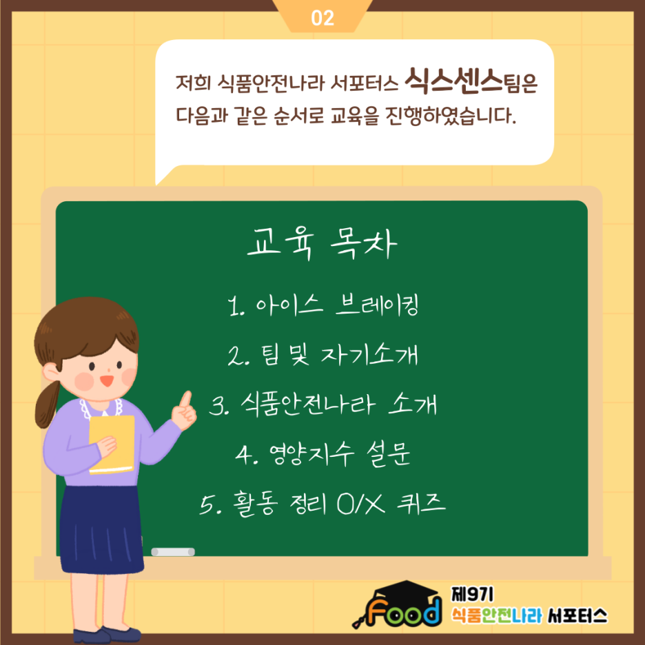 저희 식품안전나라 서포터스 식스센스팀은 다음과 같은 순서로 교육을 진행하였습니다. 교육 목차 1. 아이스 브레이킹 2. 팀 및 자기소개 3. 식품안전나라 소개 4. 영양지수 설문 5. 활동 정리 O/X 퀴즈