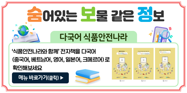 &nbsp;&#39;다국어 식품안전나라&#39;

&#39;식품안전나라와 함께&#39; 전자책을 다국어(중국어, 베트남어, 영어, 일본어, 크메르어)로 확인해보세요
메뉴 바로가기(클릭)