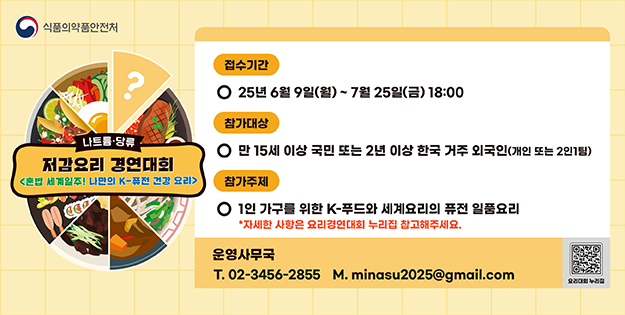 나트륨&middot;당류 저감요리 경연대회&lt;혼밥 세계일주! 나만의 K-퓨전 건강 요리&gt;
접수기간: 25년 6월 9일(월) ~ 7월 25일(금) 18:00
참가대상: 만 15세 이상 국민 또는 2년 이상 한국 거주 외국인(개인 또는 2인1팀)
참가주제: 1인 가구를 위한 K-푸드와 세계요리의 퓨전 일품요리
*자세한 사항은 요리경연대회 누리집 참고해주세요.
운영사무국 T. 02-3456-2855 M. minasu2025@gmail.com