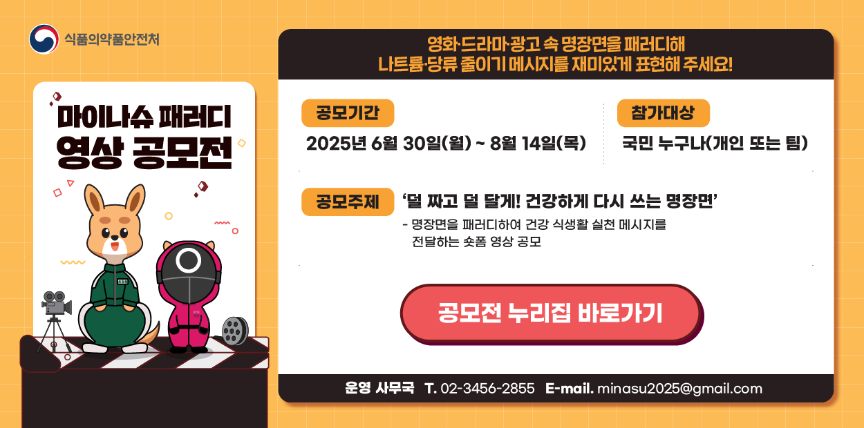 식품의약품안전처
마이나슈 패러디 영상 공모전
영화&middot;드라마&middot;광고 속 명장면을 패러디해 나트륨&middot;당류 줄이기 메시지를 재미있게 표현해 주세요!
공모기간: 2025년년 6월 30일(월) ~ 8월 14일(목)
참가대상: 국민 누구나(개인 또는 팀)
공모주제: &#39;덜 짜고 덜 달게! 건강하게 다시 쓰는 명장면&#39; - 명장면을 페러디하여 건강 식생활 실천 메시지를 전달하는 숏폼 영상 공모
공모전 누리집 바록로가기
운영 사무국 T. 02-3456-2855&nbsp;
E-mail. minasu2025@gmail.com