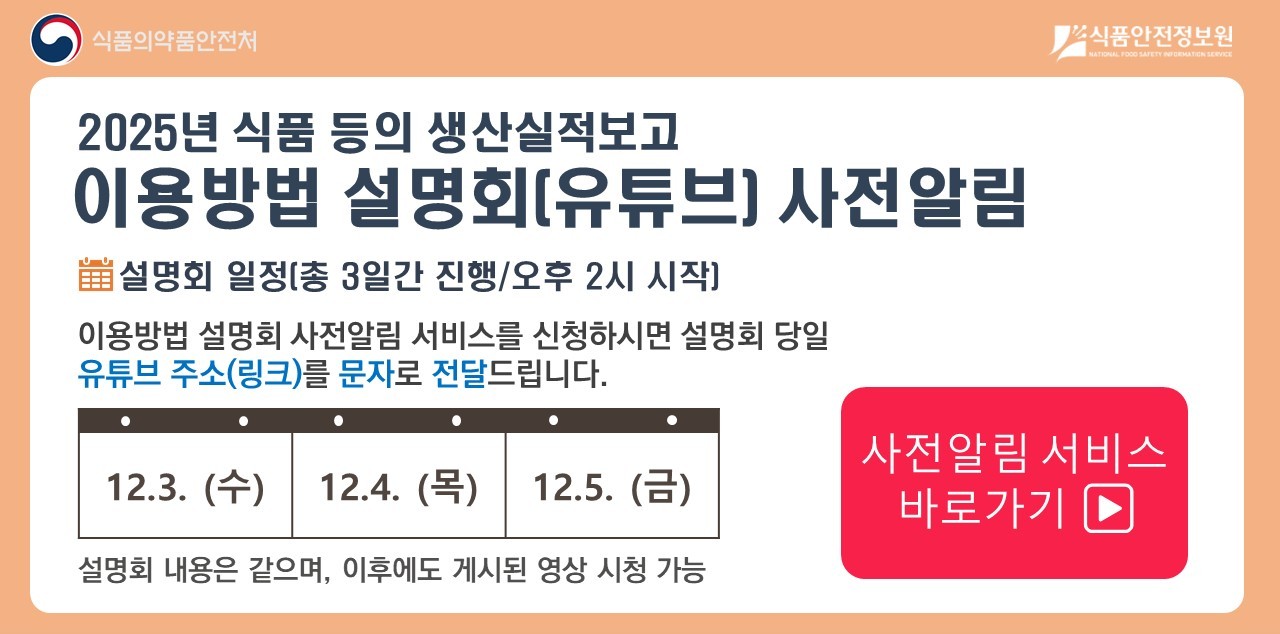 2025년 식품 등 생산실적보고 이용방법 설명회는
   
   12월 3일 수요일, 12월 4일 목요일, 12월 5일 금요일
   
   총 3일간 진행되며, 오후 2시에 시작합니다.
   
   설명회 내용은 같으며, 이후에도 게시된 영상 시청이 가능합니다.
   
   사전 알림서비스를 신청하시면,
   설명회 시작 1시간 전 기재하신 핸드폰 번호를 통해 문자로 유튜브 접속 주소를 보내드립니다.
   
   사전 알림 서비스 바로가기