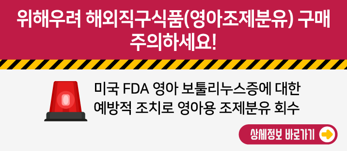 위해우려 해외직구식품(영아조제분유) 구매주의 하세요!
   
  
    미국 FDA 영아 보툴리누스증에 대한 예방적 조치로 영아용 조제분유 회수
    상세정보 바로가기