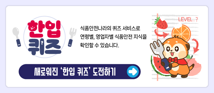 한입퀴즈
   식품안전나라의 퀴즈 서비스로 연령별, 영업자별 식품안전 지식을 확인할 수 있습니다.
   새로워진 ‘한입 퀴즈’ 도전하기
