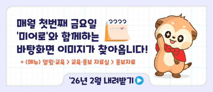 매월 첫번째 금요일 미어로와 함께하는 바탕화면 이미지가 찾아옵니다!
* (메뉴)알림&middot;교육 > 교육&middot;홍보 자료실 > 홍보자료
'26년 2월 내려받기>